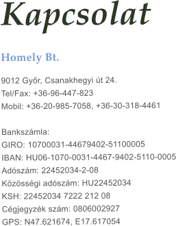 Kapcsolat Homely Bt.  9012 Gy�r, Csanakhegyi �t 24. Tel/Fax: +36-96-447-823Mobil: +36-20-985-7058, +36-30-318-4461 Banksz�mla: GIRO: 10700031-44679402-51100005IBAN: HU06-1070-0031-4467-9402-5110-0005 Ad�sz�m: 22452034-2-08 K�z�ss�gi ad�sz�m: HU22452034KSH: 22452034 7222 212 08C�gjegyz�k sz�m: 0806002927GPS: N47.621674, E17.617054